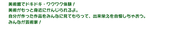 美術館でドキドキ・ワクワク体験！美術がもっと身近にかんじられるよ。自分が作った作品をみんなにみてもらって、出来栄えを自慢しちゃおう。みんなが芸術家！